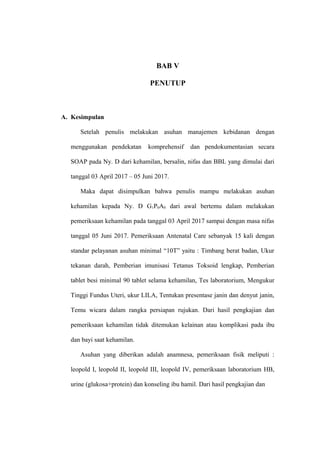 BAB V
PENUTUP
A. Kesimpulan
Setelah penulis melakukan asuhan manajemen kebidanan dengan
menggunakan pendekatan komprehensif dan pendokumentasian secara
SOAP pada Ny. D dari kehamilan, bersalin, nifas dan BBL yang dimulai dari
tanggal 03 April 2017 – 05 Juni 2017.
Maka dapat disimpulkan bahwa penulis mampu melakukan asuhan
kehamilan kepada Ny. D G1P0A0 dari awal bertemu dalam melakukan
pemeriksaan kehamilan pada tanggal 03 April 2017 sampai dengan masa nifas
tanggal 05 Juni 2017. Pemeriksaan Antenatal Care sebanyak 15 kali dengan
standar pelayanan asuhan minimal “10T” yaitu : Timbang berat badan, Ukur
tekanan darah, Pemberian imunisasi Tetanus Toksoid lengkap, Pemberian
tablet besi minimal 90 tablet selama kehamilan, Tes laboratorium, Mengukur
Tinggi Fundus Uteri, ukur LILA, Tentukan presentase janin dan denyut janin,
Temu wicara dalam rangka persiapan rujukan. Dari hasil pengkajian dan
pemeriksaan kehamilan tidak ditemukan kelainan atau komplikasi pada ibu
dan bayi saat kehamilan.
Asuhan yang diberikan adalah anamnesa, pemeriksaan fisik meliputi :
leopold I, leopold II, leopold III, leopold IV, pemeriksaan laboratorium HB,
urine (glukosa+protein) dan konseling ibu hamil. Dari hasil pengkajian dan
 