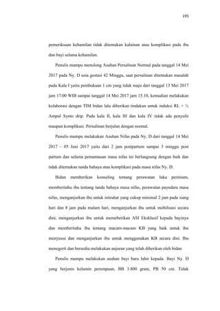 195
pemeriksaan kehamilan tidak ditemukan kalainan atau komplikasi pada ibu
dan bayi selama kehamilan.
Penulis mampu menolong Asuhan Persalinan Normal pada tanggal 14 Mei
2017 pada Ny. D usia gestasi 42 Minggu, saat persalinan ditemukan masalah
pada Kala I yaitu pembukaan 1 cm yang tidak maju dari tanggal 13 Mei 2017
jam 17.00 WIB sampai tanggal 14 Mei 2017 jam 15.10, kemudian melakukan
kolaborasi dengan TIM bidan lalu diberikan tindakan untuk induksi RL + ½
Ampul Synto drip. Pada kala II, kala III dan kala IV tidak ada penyulit
maupun komplikasi. Persalinan berjalan dengan normal.
Penulis mampu melakukan Asuhan Nifas pada Ny. D dari tanggal 14 Mei
2017 – 05 Juni 2017 yaitu dari 2 jam postpartum sampai 3 minggu post
partum dan selama pemantauan masa nifas ini berlangsung dengan baik dan
tidak ditemukan tanda bahaya atau komplikasi pada masa nifas Ny. D.
Bidan memberikan konseling tentang perawatan luka perinium,
memberitahu ibu tentang tanda bahaya masa nifas, perawatan payudara masa
nifas, menganjurkan ibu untuk istirahat yang cukup minimal 2 jam pada siang
hari dan 8 jam pada malam hari, menganjurkan ibu untuk mobilisasi secara
dini, menganjurkan ibu untuk memeberikan ASI Eksklusif kepada bayinya
dan memberitahu ibu tentang macam-macam KB yang baik untuk ibu
menyusui dan menganjurkan ibu untuk menggunakan KB secara dini. Ibu
menegerti dan bersedia melakukan anjuran yang telah diberikan oleh bidan
Penulis mampu melakukan asuhan bayi baru lahir kepada Bayi Ny. D
yang berjenis kelamin perempuan, BB 3.800 gram, PB 50 cm. Tidak
 