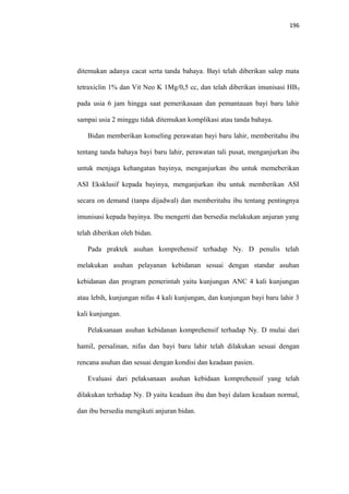 196
ditemukan adanya cacat serta tanda bahaya. Bayi telah diberikan salep mata
tetraxiclin 1% dan Vit Neo K 1Mg/0,5 cc, dan telah diberikan imunisasi HB0
pada usia 6 jam hingga saat pemerikasaan dan pemantauan bayi baru lahir
sampai usia 2 minggu tidak ditemukan komplikasi atau tanda bahaya.
Bidan memberikan konseling perawatan bayi baru lahir, memberitahu ibu
tentang tanda bahaya bayi baru lahir, perawatan tali pusat, menganjurkan ibu
untuk menjaga kehangatan bayinya, menganjurkan ibu untuk memeberikan
ASI Eksklusif kepada bayinya, menganjurkan ibu untuk memberikan ASI
secara on demand (tanpa dijadwal) dan memberitahu ibu tentang pentingnya
imunisasi kepada bayinya. Ibu mengerti dan bersedia melakukan anjuran yang
telah diberikan oleh bidan.
Pada praktek asuhan komprehensif terhadap Ny. D penulis telah
melakukan asuhan pelayanan kebidanan sesuai dengan standar asuhan
kebidanan dan program pemerintah yaitu kunjungan ANC 4 kali kunjungan
atau lebih, kunjungan nifas 4 kali kunjungan, dan kunjungan bayi baru lahir 3
kali kunjungan.
Pelaksanaan asuhan kebidanan komprehensif terhadap Ny. D mulai dari
hamil, persalinan, nifas dan bayi baru lahir telah dilakukan sesuai dengan
rencana asuhan dan sesuai dengan kondisi dan keadaan pasien.
Evaluasi dari pelaksanaan asuhan kebidaan komprehensif yang telah
dilakukan terhadap Ny. D yaitu keadaan ibu dan bayi dalam keadaan normal,
dan ibu bersedia mengikuti anjuran bidan.
 