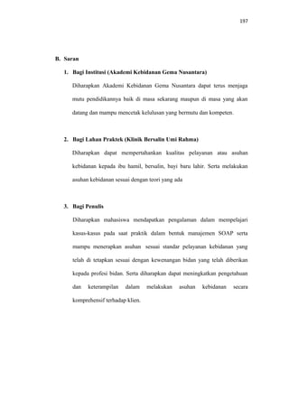 197
B. Saran
1. Bagi Institusi (Akademi Kebidanan Gema Nusantara)
Diharapkan Akademi Kebidanan Gema Nusantara dapat terus menjaga
mutu pendidikannya baik di masa sekarang maupun di masa yang akan
datang dan mampu mencetak kelulusan yang bermutu dan kompeten.
2. Bagi Lahan Praktek (Klinik Bersalin Umi Rahma)
Diharapkan dapat mempertahankan kualitas pelayanan atau asuhan
kebidanan kepada ibu hamil, bersalin, bayi baru lahir. Serta melakukan
asuhan kebidanan sesuai dengan teori yang ada
3. Bagi Penulis
Diharapkan mahasiswa mendapatkan pengalaman dalam mempelajari
kasus-kasus pada saat praktik dalam bentuk manajemen SOAP serta
mampu menerapkan asuhan sesuai standar pelayanan kebidanan yang
telah di tetapkan sesuai dengan kewenangan bidan yang telah diberikan
kepada profesi bidan. Serta diharapkan dapat meningkatkan pengetahuan
dan keterampilan dalam melakukan asuhan kebidanan secara
komprehensif terhadap klien.
 