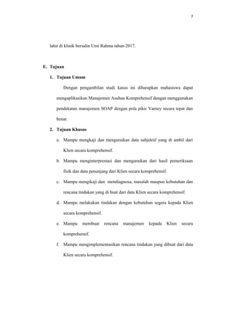 7
lahir di klinik bersalin Umi Rahma tahun 2017.
E. Tujuan
1. Tujuan Umum
Dengan pengambilan studi kasus ini diharapkan mahasiswa dapat
mengaplikasikan Manajemen Asuhan Komprehensif dengan menggunakan
pendekatan manajemen SOAP dengan pola pikir Varney secara tepat dan
benar.
2. Tujuan Khusus
a. Mampu mengkaji dan menguraikan data subjektif yang di ambil dari
Klien secara komprehensif.
b. Mampu menginterprestasi dan menguraikan dari hasil pemeriksaan
fisik dan data penunjang dari Klien secara komprehensif.
c. Mampu mengikaji dan mendiagnosa, masalah maupun kebutuhan dan
rencana tindakan yang di buat dari data Klien secara komprehensif.
d. Mampu melakukan tindakan dengan kebutuhan segera kepada Klien
secara komprehensif.
e. Mampu membuat rencana manajemen kepada Klien secara
komprehensif.
f. Mampu mengimplementasikan rencana tindakan yang dibuat dari data
Klien secara komprehensif.
 