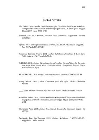 199
DAFTAR PUSTAKA
Alo, Dokter. 2016. Induksi Untuk Mempercepat Persalinan. http://www.alodokter
.com/prosedur-induksi-untuk-mempercepat-persalinan, di akses pada tanggal
10 Juni 2017 pukul 23.00 WIB
Elisabeth, Siwi.2015. Asuhan Kebidanan Pada Kehamilan. Yogyakarta : Pustaka
Baru Press
Eprints. 2015. http://eprints.umpo.ac.id/2724/2/BAB%20I.pdf, diakses tanggal 02
Juni 2017 pukul 09.45 WIB
Johariyah, dan Ema Wahyu. 2012. Asuhan Kebidanan Persalinan & BAyi Baru
Lahir. Jakarta : CV. Trans Info Media
JNPK-KR. 2012. Asuhan Persalinan Normal Asuhan Esensial Bagi Ibu Bersalin
dan Bayi Baru Lahir serta Penatalaksanaan Komplikasi Segera Pasca
Persalinan dan Nifas.
KEMENKES RI. 2014. Profil Kesehatan Indonesia. Jakarta : KEMENKES RI
Nanny, Vivian. 2011. Asuhan Kebidanan pada Ibu Nifas. Jakarta : Salemba
Medika
____, 2013. Asuhan Neonatus Bayi dan Anak Balita. Jakarta: Salemba Medika
Mandriani, Maida. 2014. Asuhan Kebidanan Komprehensif. http://maidamandriani.
blogspot.co.id/2014/01/bab-i.html, diakses tanggal 02 juni 2017 pukul 09.30
WIB
Maryunani, Anik. 2015. Asuhan Ibu Nifas & Asuhan Ibu Menyusui. Bogor : IN
MEDIA
Pantiawati, Ika,. dan Saryona. 2010. Asuhan Kebidanan I (KEHAMILAN).
Yogyakarta : Nuha Medika
 