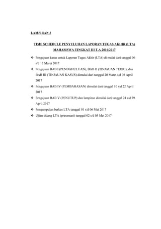LAMPIRAN 3
TIME SCHEDULE PENYULUHAN LAPORAN TUGAS AKHIR (LTA)
MAHASISWA TINGKAT III T.A 2016/2017
 Pengajuan kasus untuk Laporan Tugas Akhir (LTA) di mulai dari tanggal 06
s/d 12 Maret 2017
 Pengajuan BAB I (PENDAHULUAN), BAB II (TINJAUAN TEORI), dan
BAB III (TINJAUAN KASUS) dimulai dari tanggal 20 Maret s/d 08 April
2017
 Pengajuan BAB IV (PEMBAHASAN) dimulai dari tanggal 10 s/d 22 April
2017
 Pengajuan BAB V (PENUTUP) dan lampiran dimulai dari tanggal 24 s/d 29
April 2017
 Pengumpulan berkas LTA tanggal 01 s/d 06 Mei 2017
 Ujian sidang LTA (presentasi) tanggal 02 s/d 05 Mei 2017
 
