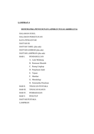 LAMPIRAN 4
SISTEMATIKA PENYUSUNAN LAPORAN TUGAS AKHIR (LTA)
HALAMAN JUDUL
HALAMAN PERSETUJUAN
KATA PENGANTAR
DAFTAR ISI
DAFTAR TABEL (jika ada)
DAFTAR GAMBAR (jika ada)
DAFTAR LAMPIRAN (jika ada)
BAB I. PENDAHULUAN
A. Latar Belakang
B. Rumusan Masalah
C. Ruang Lingkup
D. Penjelasan Judul
E. Tujuan
F. Manfaat
G. Metodologi
H. Sistematika Penulisan
BAB II. TINJAUAN PUSTAKA
BAB III. TINJAUAN KASUS
BAB IV. PEMBAHASAN
BAB V. PENUTUP
DAFTAR PUSTAKA
LAMPIRAN
 