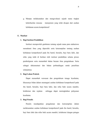 8
g. Mampu melaksanakan dan mengevaluasi sejauh mana tingkat
keberhasilan rencana menejemen yang telah dicapai dari asuhan
kebidanan secara komprehensif
E. Manfaat
1. Bagi Institusi Pendidikan
Institusi memperoleh gambaran tentang sejauh mana para mahasiswa
memahami ilmu yang diperoleh serta keterampilan tentang asuhan
kebidanan komprehensif pada ibu hamil, bersalin, bayi baru lahir, dan
nifas yang telah di berikan oleh institusi pendidikan selama proses
pembelajaran serta menambah bahan bacaan ilmu pengetahuan. Serta
sebagai dokumentasi dan bahan perbandingan untuk penelitian
selanjutnya.
2. Bagi Lahan Praktek
Dapat menambah wawasan dan pengetahuan tenaga kesehatan,
khususnya bidan dalam menangani asuhan kebidanan komprehensif pada
ibu hamil, bersalin, bayi baru lahir, dan nifas baik secara mandiri,
kolaborasi dan rujukan sehingga dapat meningkatkan pelayanan
kesehatan.
3. Bagi Penulis
Penulis mendapatkan pengalaman dan keterampilan dalam
melaksanakan asuhan kebidanan komprehensif pada ibu hamil, bersalin,
bayi baru lahir dan nifas baik secara mandiri, kolaborasi dengan petugas
 