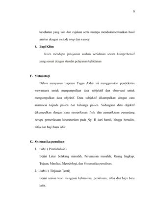 9
kesehatan yang lain dan rujukan serta mampu mendokumentasikan hasil
asuhan dengan metode soap dan varney.
4. Bagi Klien
Klien mendapat pelayanan asuhan kebidanan secara komprehensif
yang sesuai dengan standar pelayanan kebidanan
F. Metodologi
Dalam menyusun Laporan Tugas Akhir ini menggunakan pendekatan
wawancara untuk mengumpulkan data subjektif dan observasi untuk
mengumpulkan data objektif. Data subjektif dikumpulkan dengan cara
anamnesa kepada pasien dan keluarga pasien. Sedangkan data objektif
dikumpulkan dengan cara pemeriksaan fisik dan pemeriksaan penunjang
berupa pemeriksaan laboratorium pada Ny. D dari hamil, hingga bersalin,
nifas dan bayi baru lahir.
G. Sistematika penulisan
1. Bab I ( Pendahuluan)
Berisi Latar belakang masalah, Perumusan masalah, Ruang lingkup,
Tujuan, Manfaat, Metodologi, dan Sistematika penulisan.
2. Bab II ( Tinjauan Teori)
Berisi uraian teori mengenai kehamilan, persalinan, nifas dan bayi baru
lahir.
 