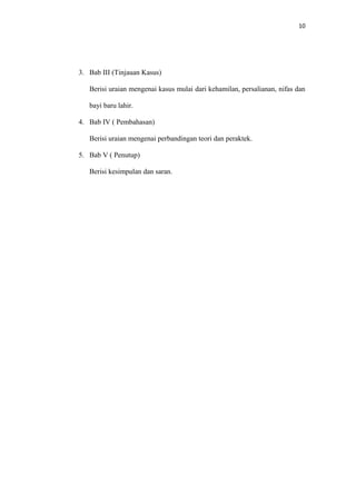 10
3. Bab III (Tinjauan Kasus)
Berisi uraian mengenai kasus mulai dari kehamilan, persalianan, nifas dan
bayi baru lahir.
4. Bab IV ( Pembahasan)
Berisi uraian mengenai perbandingan teori dan peraktek.
5. Bab V ( Penutup)
Berisi kesimpulan dan saran.
 