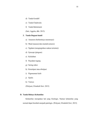 13
d) Tanda Goodell
e) Tanda Chadwicks
f) Tanda Balotement
(Sari, Aggrita, dkk. 2015)
3. Tanda Dugaan hamil
a) Amenore (berhentinya menstruasi)
b) Mual (nausea) dan muntah (emesis)
c) Ngidam (menginginkan makan tertentu))
d) Syncope (pingsan)
e) Kelelahan
f) Payudara tegang
g) Sering miksi
h) Konstipasi atau obstipasi
i) Pignmentasi kulit
j) Epulis
k) Varices
(Walyani, Elisabeth Siwi. 2015)
D. Tanda Bahaya Kehamilan
Kehamilan merupakan hal yang fisiologis. Namun kehamilan yang
normal dapat berubah menjadi patologis. (Walyani, Elisabeth Siwi. 2015)
 