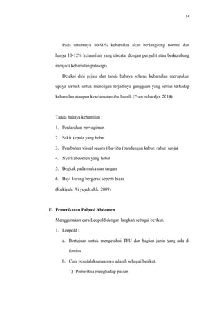 14
Pada umumnya 80-90% kehamilan akan berlangsung normal dan
hanya 10-12% kehamilan yang disertai dengan penyulit atau berkembang
menjadi kehamilan patologis.
Deteksi dini gejala dan tanda bahaya selama kehamilan merupakan
upaya terbaik untuk mencegah terjadinya gangguan yang serius terhadap
kehamilan ataupun keselamatan ibu hamil. (Prawirohardjo. 2014)
Tanda bahaya kehamilan :
1. Perdarahan pervaginam
2. Sakit kepala yang hebat
3. Perubahan visual secara tiba-tiba (pandangan kabur, rabun senja)
4. Nyeri abdomen yang hebat
5. Begkak pada muka dan tangan
6. Bayi kurang bergerak seperti biasa.
(Rukiyah, Ai yeyeh.dkk. 2009)
E. Pemeriksaan Palpasi Abdomen
Menggunakan cara Leopold dengan langkah sebagai berikut.
1. Leopold I
a. Bertujuan untuk mengetahui TFU dan bagian janin yang ada di
fundus.
b. Cara penatalaksanaannya adalah sebagai berikut.
1) Pemeriksa menghadap pasien
 
