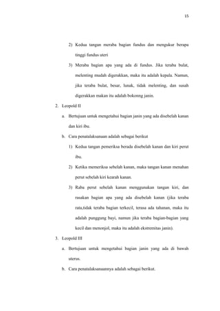 15
2) Kedua tangan meraba bagian fundus dan mengukur berapa
tinggi fundus uteri
3) Meraba bagian apa yang ada di fundus. Jika teraba bulat,
melenting mudah digerakkan, maka itu adalah kepala. Namun,
jika teraba bulat, besar, lunak, tidak melenting, dan susah
digerakkan makan itu adalah bokonng janin.
2. Leopold II
a. Bertujuan untuk mengetahui bagian janin yang ada disebelah kanan
dan kiri ibu.
b. Cara penatalaksanaan adalah sebagai berikut
1) Kedua tangan pemeriksa berada disebelah kanan dan kiri perut
ibu.
2) Ketika memeriksa sebelah kanan, maka tangan kanan menahan
perut sebelah kiri kearah kanan.
3) Raba perut sebelah kanan menggunakan tangan kiri, dan
rasakan bagian apa yang ada disebelah kanan (jika teraba
rata,tidak teraba bagian terkecil, terasa ada tahanan, maka itu
adalah punggung bayi, namun jika teraba bagian-bagian yang
kecil dan menonjol, maka itu adalah ekstremitas janin).
3. Leopold III
a. Bertujuan untuk mengetahui bagian janin yang ada di bawah
uterus.
b. Cara penatalaksanaannya adalah sebagai berikut.
 