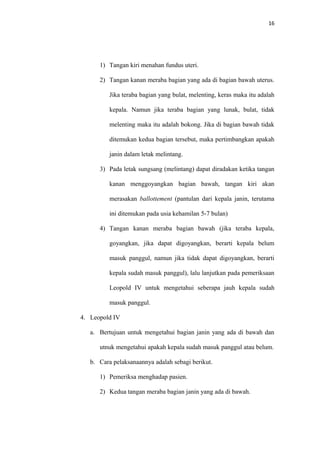 16
1) Tangan kiri menahan fundus uteri.
2) Tangan kanan meraba bagian yang ada di bagian bawah uterus.
Jika teraba bagian yang bulat, melenting, keras maka itu adalah
kepala. Namun jika teraba bagian yang lunak, bulat, tidak
melenting maka itu adalah bokong. Jika di bagian bawah tidak
ditemukan kedua bagian tersebut, maka pertimbangkan apakah
janin dalam letak melintang.
3) Pada letak sungsang (melintang) dapat diradakan ketika tangan
kanan menggoyangkan bagian bawah, tangan kiri akan
merasakan ballottement (pantulan dari kepala janin, terutama
ini ditemukan pada usia kehamilan 5-7 bulan)
4) Tangan kanan meraba bagian bawah (jika teraba kepala,
goyangkan, jika dapat digoyangkan, berarti kepala belum
masuk panggul, namun jika tidak dapat digoyangkan, berarti
kepala sudah masuk panggul), lalu lanjutkan pada pemeriksaan
Leopold IV untuk mengetahui seberapa jauh kepala sudah
masuk panggul.
4. Leopold IV
a. Bertujuan untuk mengetahui bagian janin yang ada di bawah dan
utnuk mengetahui apakah kepala sudah masuk panggul atau belum.
b. Cara pelaksanaannya adalah sebagi berikut.
1) Pemeriksa menghadap pasien.
2) Kedua tangan meraba bagian janin yang ada di bawah.
 