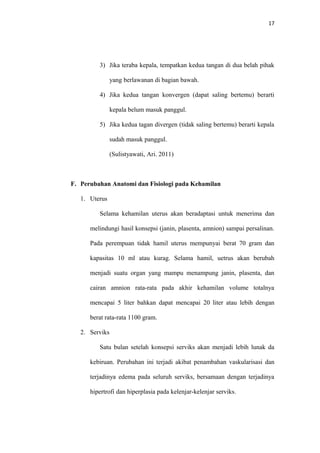 17
3) Jika teraba kepala, tempatkan kedua tangan di dua belah pihak
yang berlawanan di bagian bawah.
4) Jika kedua tangan konvergen (dapat saling bertemu) berarti
kepala belum masuk panggul.
5) Jika kedua tagan divergen (tidak saling bertemu) berarti kepala
sudah masuk panggul.
(Sulistyawati, Ari. 2011)
F. Perubahan Anatomi dan Fisiologi pada Kehamilan
1. Uterus
Selama kehamilan uterus akan beradaptasi untuk menerima dan
melindungi hasil konsepsi (janin, plasenta, amnion) sampai persalinan.
Pada perempuan tidak hamil uterus mempunyai berat 70 gram dan
kapasitas 10 ml atau kurag. Selama hamil, uetrus akan berubah
menjadi suatu organ yang mampu menampung janin, plasenta, dan
cairan amnion rata-rata pada akhir kehamilan volume totalnya
mencapai 5 liter bahkan dapat mencapai 20 liter atau lebih dengan
berat rata-rata 1100 gram.
2. Serviks
Satu bulan setelah konsepsi serviks akan menjadi lebih lunak da
kebiruan. Perubahan ini terjadi akibat penambahan vaskularisasi dan
terjadinya edema pada seluruh serviks, bersamaan dengan terjadinya
hipertrofi dan hiperplasia pada kelenjar-kelenjar serviks.
 