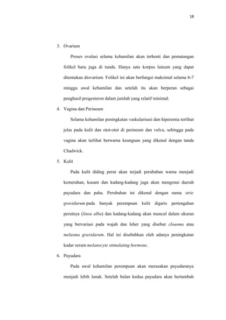 18
3. Ovarium
Proses ovulasi selama kehamilan akan terhenti dan pematangan
folikel baru juga di tunda. Hanya satu korpus luteum yang dapat
ditemukan diovarium. Folikel ini akan berfungsi maksimal selama 6-7
minggu awal kehamilan dan setelah itu akan berperan sebagai
penghasil progesteron dalam jumlah yang relatif minimal.
4. Vagina dan Perineum
Selama kehamilan peningkatan vaskularisasi dan hiperemia terlihat
jelas pada kulit dan otot-otot di perineum dan vulva, sehingga pada
vagina akan terlihat berwarna keunguan yang dikenal dengan tanda
Chadwick.
5. Kulit
Pada kulit diding perut akan terjadi perubahan warna menjadi
kemerahan, kusam dan kadang-kadang juga akan mengenai daerah
payudara dan paha. Perubahan ini dikenal dengan nama strie
gravidarum.pada banyak perempuan kulit digaris pertengahan
perutnya (linea alba) dan kadang-kadang akan muncul dalam ukuran
yang bervariasi pada wajah dan leher yang disebut cloasma atau
melasma gravidarum. Hal ini disebabkan oleh adanya peningkatan
kadar serum melanocyte stimulating hormone.
6. Payudara
Pada awal kehamilan perempuan akan merasakan payudaranya
menjadi lebih lunak. Setelah bulan kedua payudara akan bertambah
 