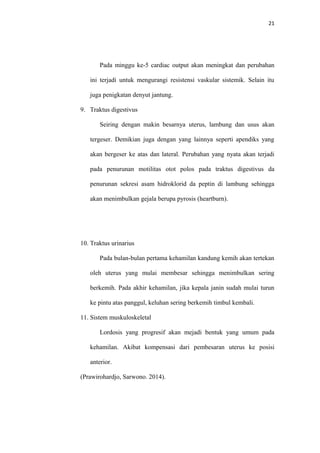 21
Pada minggu ke-5 cardiac output akan meningkat dan perubahan
ini terjadi untuk mengurangi resistensi vaskular sistemik. Selain itu
juga penigkatan denyut jantung.
9. Traktus digestivus
Seiring dengan makin besarnya uterus, lambung dan usus akan
tergeser. Demikian juga dengan yang lainnya seperti apendiks yang
akan bergeser ke atas dan lateral. Perubahan yang nyata akan terjadi
pada penurunan motilitas otot polos pada traktus digestivus da
penurunan sekresi asam hidroklorid da peptin di lambung sehingga
akan menimbulkan gejala berupa pyrosis (heartburn).
10. Traktus urinarius
Pada bulan-bulan pertama kehamilan kandung kemih akan tertekan
oleh uterus yang mulai membesar sehingga menimbulkan sering
berkemih. Pada akhir kehamilan, jika kepala janin sudah mulai turun
ke pintu atas panggul, keluhan sering berkemih timbul kembali.
11. Sistem muskuloskeletal
Lordosis yang progresif akan mejadi bentuk yang umum pada
kehamilan. Akibat kompensasi dari pembesaran uterus ke posisi
anterior.
(Prawirohardjo, Sarwono. 2014).
 