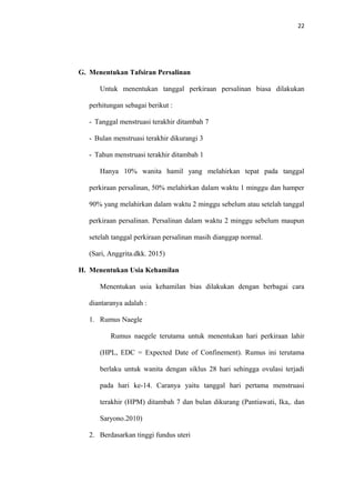 22
G. Menentukan Tafsiran Persalinan
Untuk menentukan tanggal perkiraan persalinan biasa dilakukan
perhitungan sebagai berikut :
- Tanggal menstruasi terakhir ditambah 7
- Bulan menstruasi terakhir dikurangi 3
- Tahun menstruasi terakhir ditambah 1
Hanya 10% wanita hamil yang melahirkan tepat pada tanggal
perkiraan persalinan, 50% melahirkan dalam waktu 1 minggu dan hamper
90% yang melahirkan dalam waktu 2 minggu sebelum atau setelah tanggal
perkiraan persalinan. Persalinan dalam waktu 2 minggu sebelum maupun
setelah tanggal perkiraan persalinan masih dianggap normal.
(Sari, Anggrita.dkk. 2015)
H. Menentukan Usia Kehamilan
Menentukan usia kehamilan bias dilakukan dengan berbagai cara
diantaranya adalah :
1. Rumus Naegle
Rumus naegele terutama untuk menentukan hari perkiraan lahir
(HPL, EDC = Expected Date of Confinement). Rumus ini terutama
berlaku untuk wanita dengan siklus 28 hari sehingga ovulasi terjadi
pada hari ke-14. Caranya yaitu tanggal hari pertama menstruasi
terakhir (HPM) ditambah 7 dan bulan dikurang (Pantiawati, Ika,. dan
Saryono.2010)
2. Berdasarkan tinggi fundus uteri
 