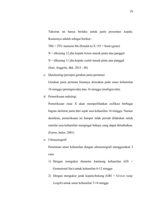 25
Taksiran ini hanya berlaku untuk janin presentasi kepala.
Rumusnya adalah sebagai berikut :
TBJ = TFU menurut Mc.Donald-n) X 155 = berat (gram)
N = dikurang 12 jika kepala belum masuk pintu atas panggul
N = dikurang 11 jika kepala sudah masuk pintu atas panggul
(Sari, Anggrita. dkk. 2015 : 48)
c. Quickening (persepsi gerakan janin pertama)
Gerakan janin pertama biasanya dirasakan pada umur kehamilan
18 minggu (primigravida) atau 16 minggu (multigravida).
d. Pemeriksaan radiologi
Pemeriksaan sinar X akan memperlihatkan osifikasi berbagai
bagian skeleton janin dari sejak usia kehamilan 16 minggu. Namun
demikian, pemeriksaan ini hamper tidak pernah dilakukan untuk
menilai usia kehamilan mengingat bahaya yang dapat ditimbulkan.
(Farrer, halen. 2001)
e. Ultrasonografi
Penentuan umur kehamilan dengan ultrasonografi menggunakan 3
cara:
1) Dengan mengukur diameter kantaong kehamilan (GS =
Gestasional Sac) untuk kehamilan 6-12 minggu
2) Dengan mengukur jarak kepala-bokong (GRI = Grown rump
Length) untuk umur kehamilan 7-14 minggu
 