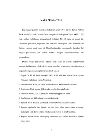 KATA PENGANTAR
Puji syukur penulis panjatkan kehadirat Allah SWT, karena berkat Rahmat
dan Karunia-Nya maka penulis dapat menyelesaikan Laporan Tugas Akhir (LTA)
pada asuhan kebidanan komprehensif terhadap Ny. D yang di mulai dari
kehamilan, persalinan, bayi baru lahir dan nifas fisiologi di Klinik Bersalin Umi
Rahma. Laporan studi kasus ini dibuat berdasarkan yang penulis dapatkan dari
bangku perkuliahan dan latihan praktek, maupun referensi-referensi dari
perpustakaan.
Dalam proses penyusunan laporan studi kasus ini penulis mendapatkan
bantuan dari berbagai pihak, oleh karena itu dalam kesempatan yang berbahagia
ini penulis ingin mengucapkan terima kasih kepada :
1. Bapak Dr. H. M. Saleh mursyid, PhD, M.Si, MM.Kes selaku ketua yayasan
Akademi Kebidanan Gema Nusantara.
2. Ibu Wardiana, S.SiT, M.Mkes, selaku Direktur Akbid Gema Nusantara.
3. Ibu Anjani Khairunnisa, SST, selaku pembimbing akademik.
4. Ibu Wina Novita, AM. Keb selaku pembimbing praktek lahan.
5. Ibu Trisnawati, SST sebagai penguji akademik.
6. Seluruh dosen dan staf Akademi Kebidanan Gema Nusantara Bekasi.
7. Kepada ayahanda dan ibunda tercinta yang telah memberikan semangat,
dukungan, serta biaya selama pendidikan di Akbid Gema Nusantara.
8. Kepada semua teman- teman yang membantu saya dalam pembuatan laporan
tugas akhir.
iv
 
