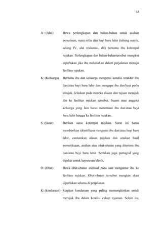 33
A : (Alat) Bawa perlengkapan dan bahan-bahan untuk asuhan
persalinan, masa nifas dan bayi baru lahir (tabung suntik,
selang IV, alat resisutasi, dll) bersama ibu ketempat
rujukan. Perlengkapan dan bahan-bahantersebut mungkin
diperlukan jika ibu melahirkan dalam perjalanan menuju
fasilitas rujukan.
K: (Keluarga) Beritahu ibu dan keluarga mengenai kondisi terakhir ibu
dan/atau bayi baru lahir dan mengapa ibu dan/bayi perlu
dirujuk. Jelaskan pada mereka alasan dan tujuan merujuk
ibu ke fasilitas rujukan tersebut. Suami atau anggota
keluarga yang lain harus menemani ibu dan/atau bayi
baru lahir hingga ke fasilitas rujukan.
S: (Surat) Berikan surat ketempat rujukan. Surat ini harus
memberikan identifikasi mengenai ibu dan/atau bayi baru
lahir, cantumkan alasan rujukan dan uraikan hasil
pemeriksaan, asuhan atau obat-obatan yang diterima ibu
dan/atau bayi baru lahir. Sertakan juga partograf yang
dipakai untuk keputusan klinik.
O: (Obat) Bawa obat-obatan esensial pada saat mengantar ibu ke
fasilitas rujukan. Obat-obatan tersebut mungkin akan
diperlukan selama di perjalanan.
K: (kendaraan) Siapkan kendaraan yang paling memungkinkan untuk
merujuk ibu dalam kondisi cukup nyaman. Selain itu,
 