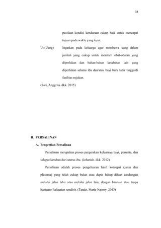 34
pastikan kondisi kendaraan cukup baik untuk mencapai
tujuan pada waktu yang tepat.
U: (Uang) Ingatkan pada keluarga agar membawa uang dalam
jumlah yang cukup untuk membeli obat-obatan yang
diperlukan dan bahan-bahan kesehatan lain yang
diperlukan selama ibu dan/atau bayi baru lahir tinggaldi
fasilitas rujukan.
(Sari, Anggrita. dkk. 2015)
II. PERSALINAN
A. Pengertian Persalinan
Persalinan merupakan proses pergerakan keluarnya bayi, plasenta, dan
selaput ketuban dari uterus ibu. (Johariah. dkk. 2012)
Persalinan adalah proses pengeluaran hasil konsepsi (janin dan
plasenta) yang telah cukup bulan atau dapat hidup diluar kandungan
melalui jalan lahir atau melalui jalan lain, dengan bantuan atau tanpa
bantuan ( kekuatan sendiri). (Tando, Marie Naomy. 2013)
 