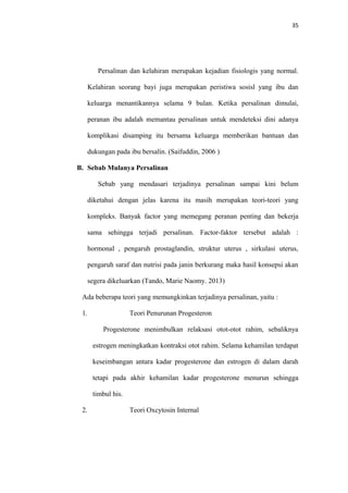 35
Persalinan dan kelahiran merupakan kejadian fisiologis yang normal.
Kelahiran seorang bayi juga merupakan peristiwa sosisl yang ibu dan
keluarga menantikannya selama 9 bulan. Ketika persalinan dimulai,
peranan ibu adalah memantau persalinan untuk mendeteksi dini adanya
komplikasi disamping itu bersama keluarga memberikan bantuan dan
dukungan pada ibu bersalin. (Saifuddin, 2006 )
B. Sebab Mulanya Persalinan
Sebab yang mendasari terjadinya persalinan sampai kini belum
diketahui dengan jelas karena itu masih merupakan teori-teori yang
kompleks. Banyak factor yang memegang peranan penting dan bekerja
sama sehingga terjadi persalinan. Factor-faktor tersebut adalah :
hormonal , pengaruh prostaglandin, struktur uterus , sirkulasi uterus,
pengaruh saraf dan nutrisi pada janin berkurang maka hasil konsepsi akan
segera dikeluarkan (Tando, Marie Naomy. 2013)
Ada beberapa teori yang memungkinkan terjadinya persalinan, yaitu :
1. Teori Penurunan Progesteron
Progesterone menimbulkan relaksasi otot-otot rahim, sebaliknya
estrogen meningkatkan kontraksi otot rahim. Selama kehamilan terdapat
keseimbangan antara kadar progesterone dan estrogen di dalam darah
tetapi pada akhir kehamilan kadar progesterone menurun sehingga
timbul his.
2. Teori Oxcytosin Internal
 