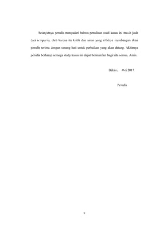 Selanjutnya penulis menyadari bahwa penulisan studi kasus ini masih jauh
dari sempurna, oleh karena itu kritik dan saran yang sifatnya membangun akan
penulis terima dengan senang hati untuk perbaikan yang akan datang. Akhirnya
penulis berharap semoga study kasus ini dapat bermanfaat bagi kita semua, Amin.
Bekasi, Mei 2017
Penulis
v
 