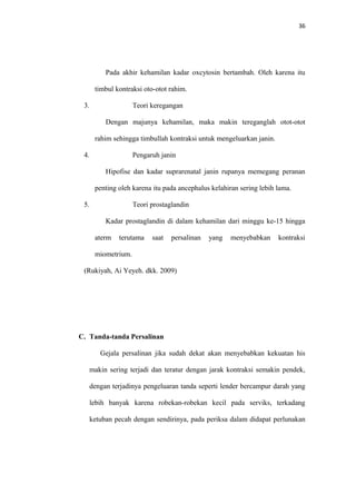 36
Pada akhir kehamilan kadar oxcytosin bertambah. Oleh karena itu
timbul kontraksi oto-otot rahim.
3. Teori keregangan
Dengan majunya kehamilan, maka makin tereganglah otot-otot
rahim sehingga timbullah kontraksi untuk mengeluarkan janin.
4. Pengaruh janin
Hipofise dan kadar suprarenatal janin rupanya memegang peranan
penting oleh karena itu pada ancephalus kelahiran sering lebih lama.
5. Teori prostaglandin
Kadar prostaglandin di dalam kehamilan dari minggu ke-15 hingga
aterm terutama saat persalinan yang menyebabkan kontraksi
miometrium.
(Rukiyah, Ai Yeyeh. dkk. 2009)
C. Tanda-tanda Persalinan
Gejala persalinan jika sudah dekat akan menyebabkan kekuatan his
makin sering terjadi dan teratur dengan jarak kontraksi semakin pendek,
dengan terjadinya pengeluaran tanda seperti lender bercampur darah yang
lebih banyak karena robekan-robekan kecil pada serviks, terkadang
ketuban pecah dengan sendirinya, pada periksa dalam didapat perlunakan
 