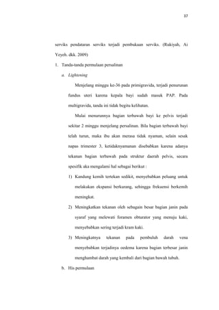 37
serviks pendataran serviks terjadi pembukaan serviks. (Rukiyah, Ai
Yeyeh. dkk. 2009)
1. Tanda-tanda permulaan persalinan
a. Lightening
Menjelang minggu ke-36 pada primigravida, terjadi penurunan
fundus uteri karena kepala bayi sudah masuk PAP. Pada
multigravida, tanda ini tidak begitu kelihatan.
Mulai menurunnya bagian terbawah bayi ke pelvis terjadi
sekitar 2 minggu menjelang persalinan. Bila bagian terbawah bayi
telah turun, maka ibu akan merasa tidak nyaman, selain sesak
napas trimester 3, ketidaknyamanan disebabkan karena adanya
tekanan bagian terbawah pada struktur daerah pelvis, secara
spesifik aka mengalami hal sebagai berikut :
1) Kandung kemih tertekan sedikit, menyebabkan peluang untuk
melakukan ekspansi berkurang, sehingga frekuensi berkemih
meningkat.
2) Meningkatkan tekanan oleh sebagain besar bagian janin pada
syaraf yang melewati foramen obturator yang menuju kaki,
menyebabkan sering terjadi kram kaki.
3) Meningkatnya tekanan pada pembuluh darah vena
menyebabkan terjadinya oedema karena bagian terbesar janin
menghambat darah yang kembali dari bagian bawah tubuh.
b. His permulaan
 