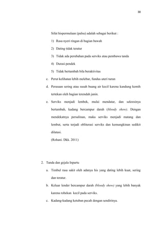 38
Sifat hispermulaan (palsu) adalah sebagai berikut :
1) Rasa nyeri ringan di bagian bawah
2) Dating tidak teratur
3) Tidak ada perubahan pada serviks atau pembawa tanda
4) Durasi pendek
5) Tidak bertambah bila beraktivitas
c. Perut kelihatan lebih melebar, fundus uteri turun
d. Perasaan sering atau susah buang air kecil karena kandung kemih
tertekan oleh bagian terendah janin.
e. Serviks menjadi lembek, mulai mendatar, dan sekresinya
bertambah, kadang bercampur darah (bloody show). Dengan
mendekatnya persalinan, maka serviks menjadi matang dan
lembut, serta terjadi obliterasi serviks dan kemungkinan sedikit
dilatasi.
(Rohani. Dkk. 2011)
2. Tanda dan gejala Inpartu
a. Timbul rasa sakit oleh adanya his yang dating lebih kuat, sering
dan teratur.
b. Keluar lender bercampur darah (bloody show) yang lebih banyak
karena robekan kecil pada serviks.
c. Kadang-kadang ketuban pecah dengan sendirinya.
 