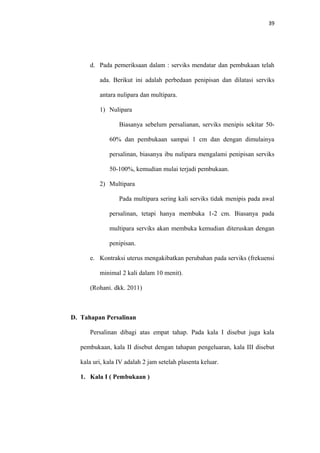 39
d. Pada pemeriksaan dalam : serviks mendatar dan pembukaan telah
ada. Berikut ini adalah perbedaan penipisan dan dilatasi serviks
antara nulipara dan multipara.
1) Nulipara
Biasanya sebelum persalianan, serviks menipis sekitar 50-
60% dan pembukaan sampai 1 cm dan dengan dimulainya
persalinan, biasanya ibu nulipara mengalami penipisan serviks
50-100%, kemudian mulai terjadi pembukaan.
2) Multipara
Pada multipara sering kali serviks tidak menipis pada awal
persalinan, tetapi hanya membuka 1-2 cm. Biasanya pada
multipara serviks akan membuka kemudian diteruskan dengan
penipisan.
e. Kontraksi uterus mengakibatkan perubahan pada serviks (frekuensi
minimal 2 kali dalam 10 menit).
(Rohani. dkk. 2011)
D. Tahapan Persalinan
Persalinan dibagi atas empat tahap. Pada kala I disebut juga kala
pembukaan, kala II disebut dengan tahapan pengeluaran, kala III disebut
kala uri, kala IV adalah 2 jam setelah plasenta keluar.
1. Kala I ( Pembukaan )
 