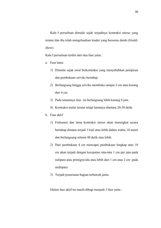 40
Kala I persalinan dimulai sejak terjadinya kontraksi uterus yang
teratur dan ibu telah mengeluarkan lender yang bersemu darah (bloddy
show).
Kala I persalinan terdiri dari dua fase yaitu :
a. Fase laten
1) Dimulai sejak awal berkontraksi yang menyebabkan penipisan
dan pembukaan serviks bertahap.
2) Berlangsung hingga serviks membuka sampai 3 cm atau kurang
dari 4 cm.
3) Pada umumnya fase ini berlangsung lebih kurang 8 jam.
4) Kontraksi mulai teratur tetapi lamanya diantara 20-30 detik.
b. Fase aktif
1) Frekuensi dan lama kontraksi uterus akan meningkat secara
bertahap dimana terjadi 3 kali atau lebih dalam waktu 10 menit
dan berlangsung selama 40 detik atau lebih.
2) Dari pembukaan 4 cm mencapai pembukaan lengkap atau 10
cm akan terjadi dengan kecepatan rata-rata 1 cm per jam pada
nulipara atau primigravida atau lebih dari 1 cm atau 2 cm pada
multipara.
3) Terjadi penurunan bagian terbawah janin.
Dalam fase aktif ini masih dibagi menjadi 3 fase yaitu :
 