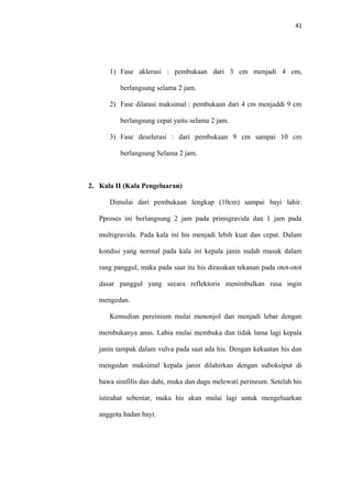 41
1) Fase aklerasi : pembukaan dari 3 cm menjadi 4 cm,
berlangsung selama 2 jam.
2) Fase dilatasi maksimal : pembukaan dari 4 cm menjaddi 9 cm
berlangsung cepat yaitu selama 2 jam.
3) Fase deselerasi : dari pembukaan 9 cm sampai 10 cm
berlangsung Selama 2 jam.
2. Kala II (Kala Pengeluaran)
Dimulai dari pembukaan lengkap (10cm) sampai bayi lahir.
Pproses ini berlangsung 2 jam pada primigravida dan 1 jam pada
multigravida. Pada kala ini his menjadi lebih kuat dan cepat. Dalam
kondisi yang normal pada kala ini kepala janin sudah masuk dalam
rang panggul, maka pada saat itu his dirasakan tekanan pada otot-otot
dasar panggul yang secara reflektoris menimbulkan rasa ingin
mengedan.
Kemudian pereinium mulai menonjol dan menjadi lebar dengan
membukanya anus. Labia mulai membuka dan tidak lama lagi kepala
janin tampak dalam vulva pada saat ada his. Dengan kekuatan his dan
mengedan maksimal kepala janin dilahirkan dengan suboksiput di
bawa simfilis dan dahi, muka dan dagu melewati perineum. Setelah his
istirahat sebentar, maka his akan mulai lagi untuk mengeluarkan
anggota badan bayi.
 