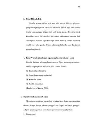 42
3. Kala III (Kala Uri)
Dimulai segera setelah bayi baru lahir sampai lahirnya plasenta,
yang berlangsung tidak lebih dari 30 menit. Setelah bayi lahir uterus
teraba keras dengan fundus uteri agak diatas pusat. Beberapa menit
kemudian uterus berkontraksi lagi untuk melepaskan plasenta dari
dindingnya. Plasenta lepas biasanya dalam waktu 6 sampai 15 menit
setelah bayi lahir spontan dengan tekanan pada fundus uteri dan keluar
yang disertai darah.
4. Kala IV (Kala dimula dari lepasnya plasenta selama 1 jam)
Dimulai dari saat lahirnya plasenta sampai 2 jam pertama post-partum.
Observasi yang harus dilakukan pada kala ini adalah :
1) Tingkat kesadaran ibu
2) Pemeriksaan tanda-tanda vital
3) Kontraksi uterus
4) Jumlah perdarahan
(Tando, Marie Naomy. 2013)
E. Mekanisme Persalinan Normal
Mekanisme persalinan merupakan gerakan janin dalam menyesuaikan
ukuran dirinya dengan ukuran panggul saat kepala melewati panggul.
Adapun gerakan-gerakan janin dalam persalinan sebagai berikut :
1. Engagement
 