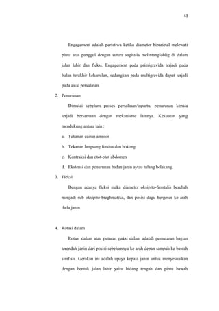 43
Engagement adalah peristiwa ketika diameter biparietal melewati
pintu atas panggul dengan sutura sagitalis melintang/oblig di dalam
jalan lahir dan fleksi. Engagement pada primigravida terjadi pada
bulan terakhir kehamilan, sedangkan pada multigravida dapat terjadi
pada awal persalinan.
2. Penurunan
Dimulai sebelum proses persalinan/inpartu, penurunan kepala
terjadi bersamaan dengan mekanisme lainnya. Kekuatan yang
mendukung antara lain :
a. Tekanan cairan amnion
b. Tekanan langsung fundus dan bokong
c. Kontraksi dan otot-otot abdomen
d. Ekstensi dan penurunan badan janin aytau tulang belakang.
3. Fleksi
Dengan adanya fleksi maka diameter oksipito-frontalis berubah
menjadi sub oksipito-breghmatika, dan posisi dagu bergeser ke arah
dada janin.
4. Rotasi dalam
Rotasi dalam atau putaran paksi dalam adalah pemutaran bagian
terendah janin dari posisi sebelumnya ke arah depan sampah ke bawah
simfisis. Gerakan ini adalah upaya kepala janin untuk menyesuaikan
dengan bentuk jalan lahir yaitu bidang tengah dan pintu bawah
 