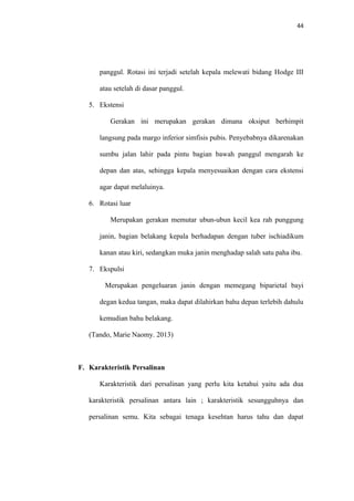 44
panggul. Rotasi ini terjadi setelah kepala melewati bidang Hodge III
atau setelah di dasar panggul.
5. Ekstensi
Gerakan ini merupakan gerakan dimana oksiput berhimpit
langsung pada margo inferior simfisis pubis. Penyebabnya dikarenakan
sumbu jalan lahir pada pintu bagian bawah panggul mengarah ke
depan dan atas, sehingga kepala menyesuaikan dengan cara ekstensi
agar dapat melaluinya.
6. Rotasi luar
Merupakan gerakan memutar ubun-ubun kecil kea rah punggung
janin, bagian belakang kepala berhadapan dengan tuber ischiadikum
kanan atau kiri, sedangkan muka janin menghadap salah satu paha ibu.
7. Ekspulsi
Merupakan pengeluaran janin dengan memegang biparietal bayi
degan kedua tangan, maka dapat dilahirkan bahu depan terlebih dahulu
kemudian bahu belakang.
(Tando, Marie Naomy. 2013)
F. Karakteristik Persalinan
Karakteristik dari persalinan yang perlu kita ketahui yaitu ada dua
karakteristik persalinan antara lain ; karakteristik sesungguhnya dan
persalinan semu. Kita sebagai tenaga kesehtan harus tahu dan dapat
 