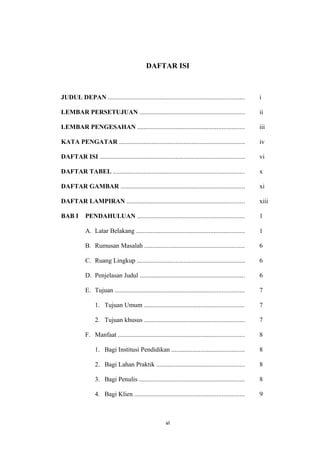 DAFTAR ISI
JUDUL DEPAN .................................................................................... i
LEMBAR PERSETUJUAN ................................................................. ii
LEMBAR PENGESAHAN .................................................................. iii
KATA PENGATAR .............................................................................. iv
DAFTAR ISI .......................................................................................... vi
DAFTAR TABEL ................................................................................. x
DAFTAR GAMBAR ............................................................................. xi
DAFTAR LAMPIRAN ......................................................................... xiii
BAB I PENDAHULUAN .................................................................. 1
A. Latar Belakang ................................................................... 1
B. Rumusan Masalah .............................................................. 6
C. Ruang Lingkup ................................................................... 6
D. Penjelasan Judul ................................................................. 6
E. Tujuan ................................................................................ 7
1. Tujuan Umum .............................................................. 7
2. Tujuan khusus .............................................................. 7
F. Manfaat .............................................................................. 8
1. Bagi Institusi Pendidikan ............................................. 8
2. Bagi Lahan Praktik ...................................................... 8
3. Bagi Penulis ................................................................. 8
4. Bagi Klien .................................................................... 9
vi
 