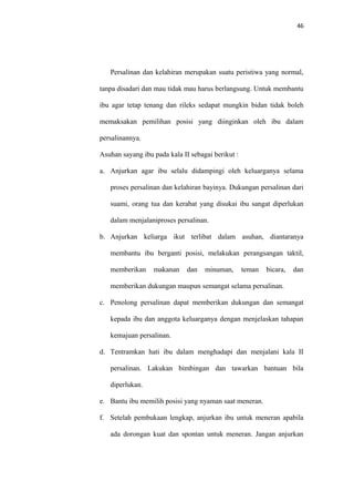 46
Persalinan dan kelahiran merupakan suatu peristiwa yang normal,
tanpa disadari dan mau tidak mau harus berlangsung. Untuk membantu
ibu agar tetap tenang dan rileks sedapat mungkin bidan tidak boleh
memaksakan pemilihan posisi yang diinginkan oleh ibu dalam
persalinannya.
Asuhan sayang ibu pada kala II sebagai berikut :
a. Anjurkan agar ibu selalu didampingi oleh keluarganya selama
proses persalinan dan kelahiran bayinya. Dukungan persalinan dari
suami, orang tua dan kerabat yang disukai ibu sangat diperlukan
dalam menjalaniproses persalinan.
b. Anjurkan keliarga ikut terlibat dalam asuhan, diantaranya
membantu ibu berganti posisi, melakukan perangsangan taktil,
memberikan makanan dan minuman, teman bicara, dan
memberikan dukungan maupun semangat selama persalinan.
c. Penolong persalinan dapat memberikan dukungan dan semangat
kepada ibu dan anggota keluarganya dengan menjelaskan tahapan
kemajuan persalinan.
d. Tentramkan hati ibu dalam menghadapi dan menjalani kala II
persalinan. Lakukan bimbingan dan tawarkan bantuan bila
diperlukan.
e. Bantu ibu memilih posisi yang nyaman saat meneran.
f. Setelah pembukaan lengkap, anjurkan ibu untuk meneran apabila
ada dorongan kuat dan spontan untuk meneran. Jangan anjurkan
 