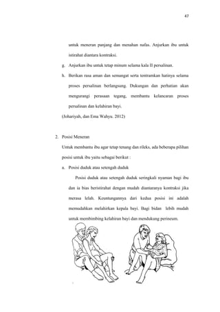 47
untuk meneran panjang dan menahan nafas. Anjurkan ibu untuk
istirahat diantara kontraksi.
g. Anjurkan ibu untuk tetap minum selama kala II persalinan.
h. Berikan rasa aman dan semangat serta tentramkan hatinya selama
proses persalinan berlangsung. Dukungan dan perhatian akan
mengurangi perasaan tegang, membantu kelancaran proses
persalinan dan kelahiran bayi.
(Johariyah, dan Ema Wahyu. 2012)
2. Posisi Meneran
Untuk membantu ibu agar tetap tenang dan rileks, ada beberapa pilihan
posisi untuk ibu yaitu sebagai berikut :
a. Posisi duduk atau setengah duduk
Posisi duduk atau setengah duduk seringkali nyaman bagi ibu
dan ia bias beristirahat dengan mudah diantaranya kontraksi jika
merasa lelah. Keuntungannya dari kedua posisi ini adalah
memudahkan melahirkan kepala bayi. Bagi bidan lebih mudah
untuk membimbing kelahiran bayi dan mendukung perineum.
 