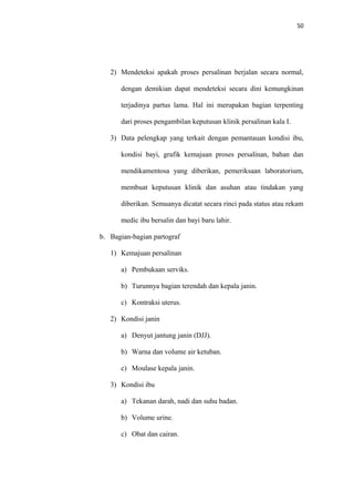 50
2) Mendeteksi apakah proses persalinan berjalan secara normal,
dengan demikian dapat mendeteksi secara dini kemungkinan
terjadinya partus lama. Hal ini merupakan bagian terpenting
dari proses pengambilan keputusan klinik persalinan kala I.
3) Data pelengkap yang terkait dengan pemantauan kondisi ibu,
kondisi bayi, grafik kemajuan proses persalinan, bahan dan
mendikamentosa yang diberikan, pemeriksaan laboratorium,
membuat keputusan klinik dan asuhan atau tindakan yang
diberikan. Semuanya dicatat secara rinci pada status atau rekam
medic ibu bersalin dan bayi baru lahir.
b. Bagian-bagian partograf
1) Kemajuan persalinan
a) Pembukaan serviks.
b) Turunnya bagian terendah dan kepala janin.
c) Kontraksi uterus.
2) Kondisi janin
a) Denyut jantung janin (DJJ).
b) Warna dan volume air ketuban.
c) Moulase kepala janin.
3) Kondisi ibu
a) Tekanan darah, nadi dan suhu badan.
b) Volume urine.
c) Obat dan cairan.
 