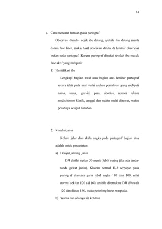 51
c. Cara mencatat temuan pada partograf
Observasi dimulai sejak ibu datang, apabila ibu datang masih
dalam fase laten, maka hasil observasi ditulis di lembar observasi
bukan pada partograf. Karena partograf dipakai setelah ibu masuk
fase aktif yang meliputi:
1) Identifikasi ibu
Lengkapi bagian awal atau bagian atas lembar partograf
secara teliti pada saat mulai asuhan persalinan yang meliputi
nama, umur, gravid, para, abortus, nomor rekam
medis/nomor klinik, tanggal dan waktu mulai dirawat, waktu
pecahnya selaput ketuban.
2) Kondisi janin
Kolom jalur dan skala angka pada partograf bagian atas
adalah untuk pencatatan:
a) Denyut jantung janin
DJJ dinilai setiap 30 menit (lebih sering jika ada tanda-
tanda gawat janin). Kisaran normal DJJ terpapar pada
partograf diantara garis tebal angka 180 dan 100, nilai
normal sekitar 120 s/d 160, apabila ditemukan DJJ dibawah
120 dan diatas 160, maka penolong harus waspada.
b) Warna dan adanya air ketuban
 