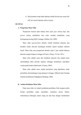 60
c) Jika kontraksi tetap tidak adekuat setelah 60 tetes per menit (60
mlU per menit) lakukan seksio sesarea.
III.NIFAS
A. Pengertian Masa Nifas
Puerperium berasal adari bahasa latin yaitu puer artinya bayi, dan
parous artinya melahirkan atau masa sesudah melahirkan, yang
berlangsung kurang lebih 6 minggu. (Saleha, Siti. 2009)
Masa nifas (puerperium) dimulai setelah kelahiran plasenta dan
berakhir ketika alat-alat kandungan kembali seperti keadaan sebelum
hamil. Masa nifas atau puerperium dimulai sejak 2 jam setelah lahirnya
plasenta sampai dengan 6 minggu (42 hari). (Nanny, Vivian. 2011)
Masa nifas adalah masa dari kelahiran plasenta dan selaput janin
(menandakan akhir periode inpartu) sehingga kembalinya reproduksi
wanita pada kondisi tidak hamil. (Varney, 2007)
Masa nifas adalah masa setelah persalinan yang diperlukan untuk
pemulihan alat kandungan yang lamanya 6 minggu. (Obstetri dan Fisiologi
Fakultas Kedokteran Padjadjaran Bandung. 2002)
B. Asuhan Kebidaan Masa Nifas
Pada masa nifas ini terjadi perubahan-perubahan fisik maupun psikis
berupa perubahan organ reproduksi, terjadinya proses laktasi,
terbentuknya hubungan antara orang tua dan bayi dengan memberikan
 