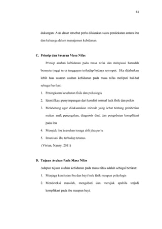 61
dukungan. Atas dasar tersebut perlu dilakukan suatu pendekatan antara ibu
dan keluarga dalam manajemen kebidanan.
C. Prinsip dan Sasaran Masa Nifas
Prinsip asuhan kebidanan pada masa nifas dan menyusui haruslah
bermutu tinggi serta tanggapan terhadap budaya setempat. Jika dijabarkan
lebih luas sasaran asuhan kebidanan pada masa nifas meliputi hal-hal
sebagai berikut:
1. Peningkatan kesehatan fisik dan psikologis
2. Identifikasi penyimpangan dari kondisi normal baik fisik dan psikis
3. Mendorong agar dilaksanakan metode yang sehat tentang pemberian
makan anak pencegahan, diagnosis dini, dan pengobatan komplikasi
pada ibu
4. Merujuk ibu keasuhan tenaga ahli jika perlu
5. Imunisasi ibu terhadap tetanus
(Vivian, Nanny. 2011)
D. Tujuan Asuhan Pada Masa Nifas
Adapun tujuan asuhan kebidanan pada masa nifas adalah sebagai berikut:
1. Menjaga kesehatan ibu dan bayi baik fisik maupun psikologis
2. Mendeteksi masalah, mengobati dan merujuk apabila terjadi
komplikasi pada ibu maupun bayi.
 