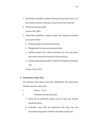 62
3. Memberikan pendidikan kesehatan tentang perawatan diri, nutrisi, cara
dan manfaat menyusui, imunisasi, serta perawatan bayi sehari-hari
4. Memberikan pelayanan KB.
(suherni. dkk. 2009)
5. Memberikan pendidikan mengenai laktasi dan perawatan payudara
yaitu seperti berikut:
a. Menjaga payudara tetap bersih dan kering
b. Menggunakan bra yang menyokong payudara.
c. Apabila payudara lecet, oleskan kolostrum atau ASI yang keluar
pada sekitar puting susus setiap kali selesai menyusui.
d. Lakukan pengompresan apabila bengkak dan terjadinya bendungan
ASI.
(Nanny, Vivian. 2011)
E. Tanda Bahaya Masa Nifas
Ada beberapa tanda bahaya yang harus diperhatikan oleh bidan/tenaga
kesehatan atau ibu sendiri, yaitu :
1. Demam > 37,50
c
2. Perdarahan aktif dari jalan lahir :
a. Dalam hal ini, perdarahan vagina yang luar biasa atau tiba-tiba
bertambah banyak.
b. Perdarahan yang lebih dari perdarahan haid biasa atau bila
memerlukan penggantian pembalut 2 kali dalam setegah jam.
 