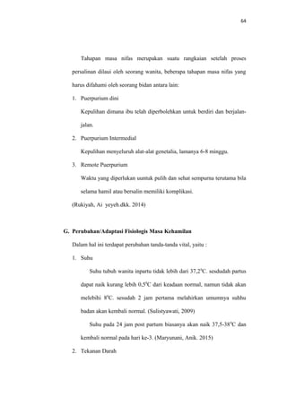 64
Tahapan masa nifas merupakan suatu rangkaian setelah proses
persalinan dilaui oleh seorang wanita, beberapa tahapan masa nifas yang
harus difahami oleh seorang bidan antara lain:
1. Puerpurium dini
Kepulihan dimana ibu telah diperbolehkan untuk berdiri dan berjalan-
jalan.
2. Puerpurium Intermedial
Kepulihan menyeluruh alat-alat genetalia, lamanya 6-8 minggu.
3. Remote Puerpurium
Waktu yang diperlukan uuntuk pulih dan sehat sempurna terutama bila
selama hamil atau bersalin memiliki komplikasi.
(Rukiyah, Ai yeyeh.dkk. 2014)
G. Perubahan/Adaptasi Fisiologis Masa Kehamilan
Dalam hal ini terdapat perubahan tanda-tanda vital, yaitu :
1. Suhu
Suhu tubuh wanita inpartu tidak lebih dari 37,20
C. sesdudah partus
dapat naik kurang lebih 0,50
C dari keadaan normal, namun tidak akan
melebihi 80
C. sesudah 2 jam pertama melahirkan umumnya suhhu
badan akan kembali normal. (Sulistyawati, 2009)
Suhu pada 24 jam post partum biasanya akan naik 37,5-380
C dan
kembali normal pada hari ke-3. (Maryunani, Anik. 2015)
2. Tekanan Darah
 