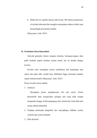 66
h. Dalam hal ini, apabila denyut nadi di atas 100 selama puerperium,
al tersebut abnormal dan mungkin menunjukan adanya infeksi atau
haemorhagik post partum lambat.
(Maryunani, Anik. 2015)
H. Perubahan Sitem Reproduksi
Alat-alat genetalia interna maupun eksterna, berangsur-angsur akan
pulih kembali seperti keadaan seelum hamil, hal ini disebut dengan
Involus.
Involusi uteri merupakan proses kembalinya alat kandungan atau
uterus dan jalan lahir setelah bayi dilahirkan higga mencapai keadaan
seperti sebelum hamil. (Maryunani, Anik. 2015)
Proses involusi uterus adalah:
1. Autolysis
Merupakan proses penghancuran diri otot uterin. Enzim
proteoloitik akan mengecilkan jaringan otot yang telah sempat
mengendur hingga 10 kali panjangnya dari semula dan 5 kali lebar dari
semua selama kehamilan.
2. Terdapat polimorph phagolitik dan macrophages didalam system
vaskuler dan system limpatik.
3. Efek oksitosin
 