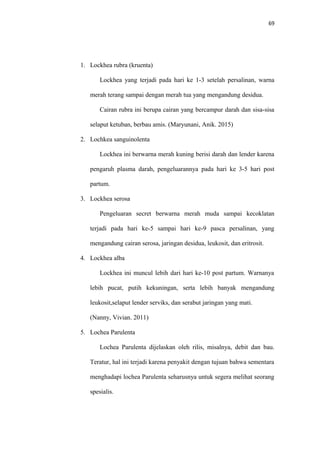 69
1. Lockhea rubra (kruenta)
Lockhea yang terjadi pada hari ke 1-3 setelah persalinan, warna
merah terang sampai dengan merah tua yang mengandung desidua.
Cairan rubra ini berupa cairan yang bercampur darah dan sisa-sisa
selaput ketuban, berbau amis. (Maryunani, Anik. 2015)
2. Lochkea sanguinolenta
Lockhea ini berwarna merah kuning berisi darah dan lender karena
pengaruh plasma darah, pengeluarannya pada hari ke 3-5 hari post
partum.
3. Lockhea serosa
Pengeluaran secret berwarna merah muda sampai kecoklatan
terjadi pada hari ke-5 sampai hari ke-9 pasca persalinan, yang
mengandung cairan serosa, jaringan desidua, leukosit, dan eritrosit.
4. Lockhea alba
Lockhea ini muncul lebih dari hari ke-10 post partum. Warnanya
lebih pucat, putih kekuningan, serta lebih banyak mengandung
leukosit,selaput lender serviks, dan serabut jaringan yang mati.
(Nanny, Vivian. 2011)
5. Lochea Parulenta
Lochea Parulenta dijelaskan oleh rilis, misalnya, debit dan bau.
Teratur, hal ini terjadi karena penyakit dengan tujuan bahwa sementara
menghadapi lochea Parulenta seharusnya untuk segera melihat seorang
spesialis.
 