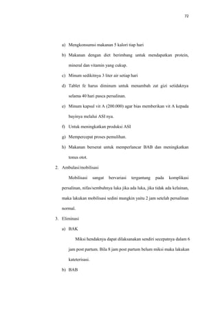 72
a) Mengkonsumsi makanan 5 kalori tiap hari
b) Makanan dengan diet berimbang untuk mendapatkan protein,
mineral dan vitamin yang cukup.
c) Minum sedikitnya 3 liter air setiap hari
d) Tablet fe harus diminum untuk menambah zat gizi setidaknya
selama 40 hari pasca persalinan.
e) Minum kapsul vit A (200.000) agar bias memberikan vit A kepada
bayinya melalui ASI nya.
f) Untuk meningkatkan produksi ASI
g) Mempercepat proses pemulihan.
h) Makanan berserat untuk memperlancar BAB dan meningkatkan
tonus otot.
2. Ambulasi/mobilisasi
Mobilisasi sangat bervariasi tergantung pada komplikasi
persalinan, nifas/sembuhnya luka jika ada luka, jika tidak ada kelainan,
maka lakukan mobilisasi sedini mungkin yaitu 2 jam setelah persalinan
normal.
3. Eliminasi
a) BAK
Miksi hendaknya dapat dilaksanakan sendiri secepatnya dalam 6
jam post partum. Bila 8 jam post partum belum miksi maka lakukan
kateterisasi.
b) BAB
 