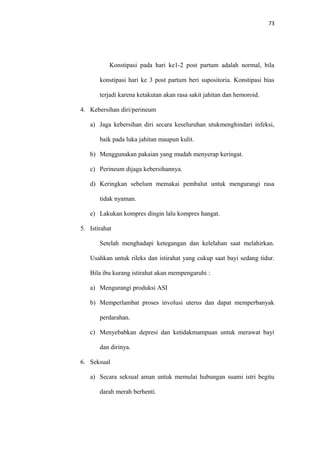 73
Konstipasi pada hari ke1-2 post partum adalah normal, bila
konstipasi hari ke 3 post partum beri supositoria. Konstipasi bias
terjadi karena ketakutan akan rasa sakit jahitan dan hemoroid.
4. Kebersihan diri/perineum
a) Jaga kebersihan diri secara keseluruhan utukmenghindari infeksi,
baik pada luka jahitan maupun kulit.
b) Menggunakan pakaian yang mudah menyerap keringat.
c) Perineum dijaga kebersihannya.
d) Keringkan sebelum memakai pembalut untuk mengurangi rasa
tidak nyaman.
e) Lakukan kompres dingin lalu kompres hangat.
5. Istirahat
Setelah menghadapi ketegangan dan kelelahan saat melahirkan.
Usahkan untuk rileks dan istirahat yang cukup saat bayi sedang tidur.
Bila ibu kurang istirahat akan mempengaruhi :
a) Mengurangi produksi ASI
b) Memperlambat proses involusi uterus dan dapat memperbanyak
perdarahan.
c) Menyebabkan depresi dan ketidakmampuan untuk merawat bayi
dan dirinya.
6. Seksual
a) Secara seksual aman untuk memulai hubungan suami istri begitu
darah merah berhenti.
 