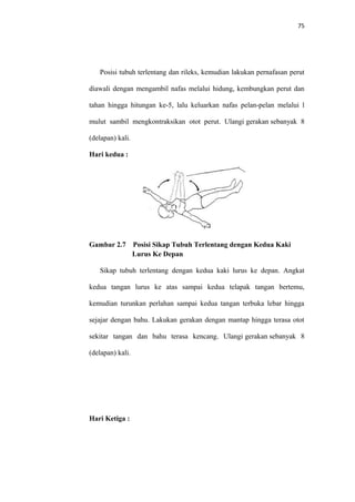 75
Posisi tubuh terlentang dan rileks, kemudian lakukan pernafasan perut
diawali dengan mengambil nafas melalui hidung, kembungkan perut dan
tahan hingga hitungan ke-5, lalu keluarkan nafas pelan-pelan melalui l
mulut sambil mengkontraksikan otot perut. Ulangi gerakan sebanyak 8
(delapan) kali.
Hari kedua :
Gambar 2.7 Posisi Sikap Tubuh Terlentang dengan Kedua Kaki
Lurus Ke Depan
Sikap tubuh terlentang dengan kedua kaki lurus ke depan. Angkat
kedua tangan lurus ke atas sampai kedua telapak tangan bertemu,
kemudian turunkan perlahan sampai kedua tangan terbuka lebar hingga
sejajar dengan bahu. Lakukan gerakan dengan mantap hingga terasa otot
sekitar tangan dan bahu terasa kencang. Ulangi gerakan sebanyak 8
(delapan) kali.
Hari Ketiga :
 