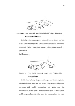 76
Gambar 2.8 Posisi Berbaring Relaks dengan Posisi Tangan di Samping
Badan dan Lutut Ditekuk
Berbaring relaks dengan posisi tangan di samping badan dan lutut
ditekuk. Angkat pantat perlahan kemudian turunkan kembali. Ingat jangan
menghentak ketika menurunkan pantat. Ulangi gerakan sebanyak 8
(delapan) kali.
Hari Keempat :
Gambar 2.9 Posisi Tubuh Berbaring dengan Posisi Tangan Kiri di
Samping Badan
Posisi tubuh berbaring dengan posisi tangan kiri di samping badan,
tangan kanan di atas perut, dan lutut ditekuk. Angkat kepala sampai dagu
menyentuh dada sambil mengerutkan otot sekitar anus dan
mengkontraksikan otot perut. Kepala turun pelan-pelan ke posisi semula
sambil mengendurkan otot sekitar anus dan merelaksasikan otot perut.
 