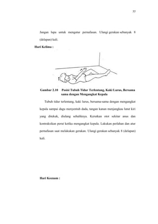 77
Jangan lupa untuk mengatur pernafasan. Ulangi gerakan sebanyak 8
(delapan) kali.
Hari Kelima :
Gambar 2.10 Posisi Tubuh Tidur Terlentang, Kaki Lurus, Bersama
sama dengan Mengangkat Kepala
Tubuh tidur terlentang, kaki lurus, bersama-sama dengan mengangkat
kepala sampai dagu menyentuh dada, tangan kanan menjangkau lutut kiri
yang ditekuk, diulang sebaliknya. Kerutkan otot sekitar anus dan
kontraksikan perut ketika mengangkat kepala. Lakukan perlahan dan atur
pernafasan saat melakukan gerakan. Ulangi gerakan sebanyak 8 (delapan)
kali.
Hari Keenam :
 